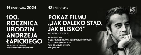 Na czarnym tle biały napis 11 listopada 100. rocznica urodzi Andrzeja Łapickiego Rektora Akademii Teatralnej w latach 1981-1987 oraz 1993-1996 12 listopada Pokaz filmu "Jak daleko stąd, jak blisko?" reż. Tadeusz Konwicki Przed seansem: godz. 16.30- Rozmowa z zaproszonymi gośćmi godz.18.00 - Pokaz filmu Sala im. Jana Kreczmara Wstęp wolny Po prawej czarno- białe zdjęcie Andrzeja Łapickiego oraz logo Akademii Teatralnej w Warszawie.